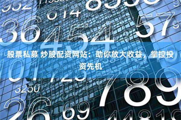 股票私募 炒股配资网站：助你放大收益，掌控投资先机