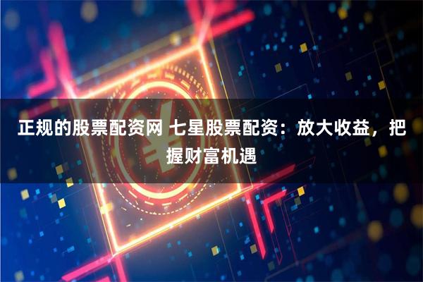 正规的股票配资网 七星股票配资：放大收益，把握财富机遇