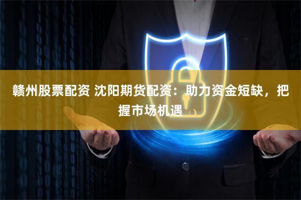 赣州股票配资 沈阳期货配资：助力资金短缺，把握市场机遇