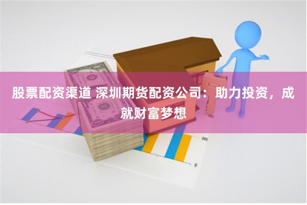 股票配资渠道 深圳期货配资公司：助力投资，成就财富梦想