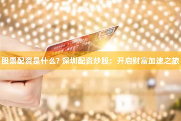 股票配资是什么? 深圳配资炒股：开启财富加速之旅