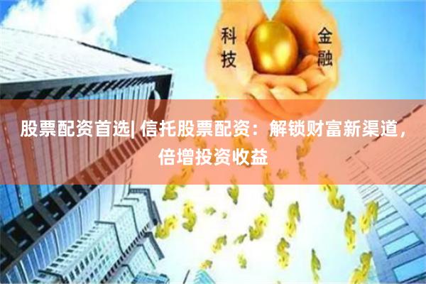 股票配资首选| 信托股票配资：解锁财富新渠道，倍增投资收益