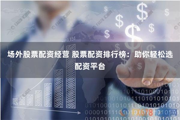 场外股票配资经营 股票配资排行榜：助你轻松选配资平台