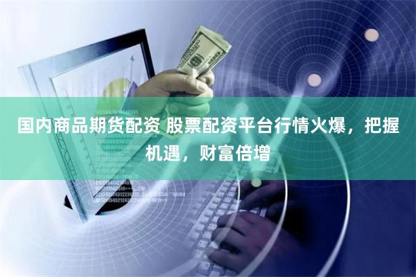 国内商品期货配资 股票配资平台行情火爆，把握机遇，财富倍增