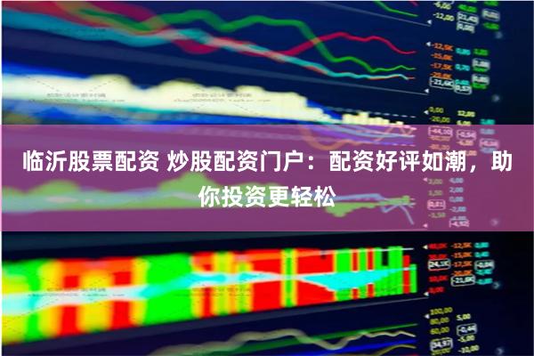 临沂股票配资 炒股配资门户：配资好评如潮，助你投资更轻松