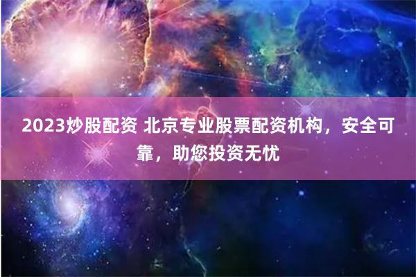 2023炒股配资 北京专业股票配资机构，安全可靠，助您投资无忧