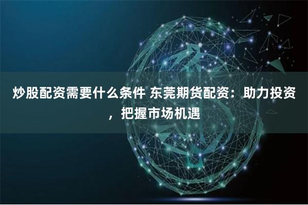炒股配资需要什么条件 东莞期货配资：助力投资，把握市场机遇